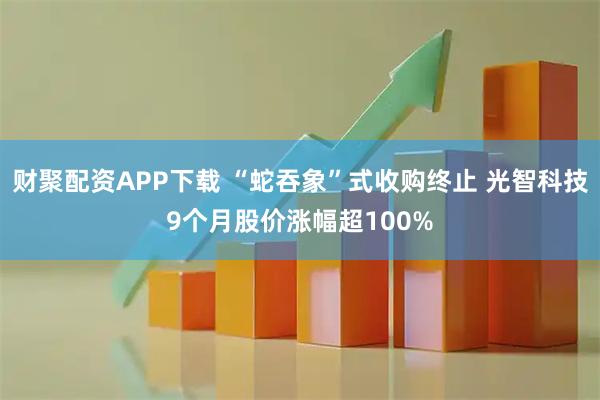 财聚配资APP下载 “蛇吞象”式收购终止 光智科技9个月股价涨幅超100%