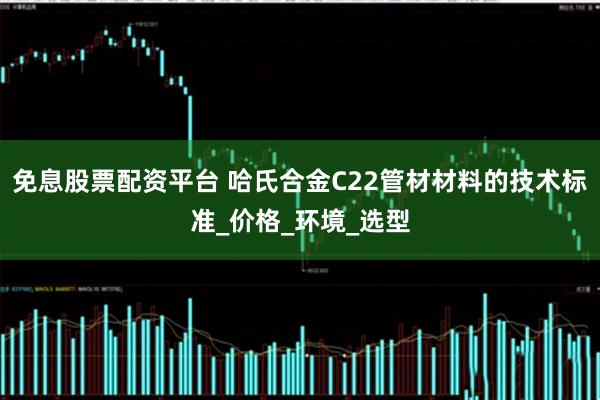 免息股票配资平台 哈氏合金C22管材材料的技术标准_价格_环境_选型