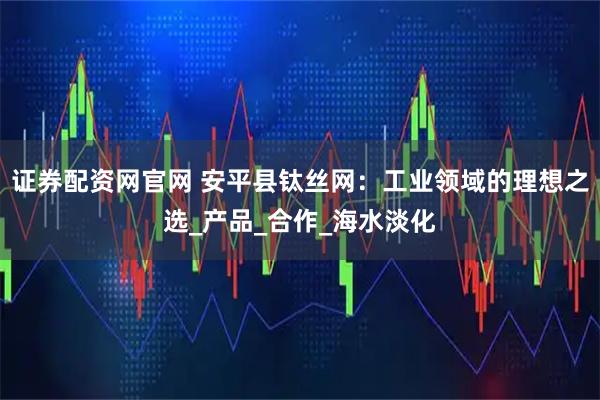 证券配资网官网 安平县钛丝网：工业领域的理想之选_产品_合作_海水淡化