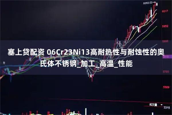 塞上贷配资 06Cr23Ni13高耐热性与耐蚀性的奥氏体不锈钢_加工_高温_性能