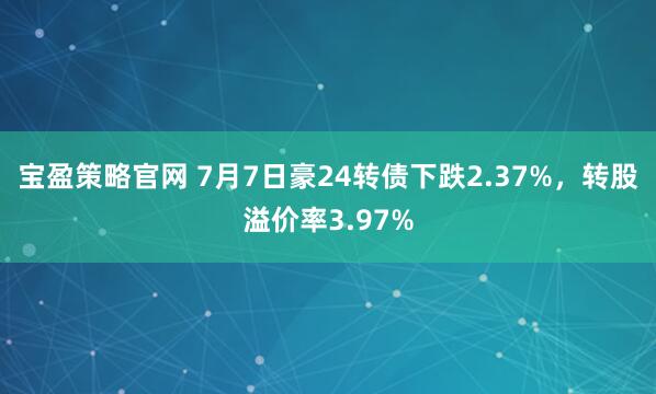 宝盈策略官网 7月7日豪24转债下跌2.37%，转股溢价率3.97%