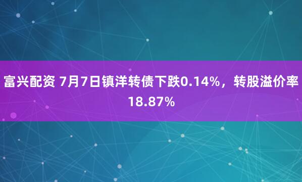 富兴配资 7月7日镇洋转债下跌0.14%，转股溢价率18.87%