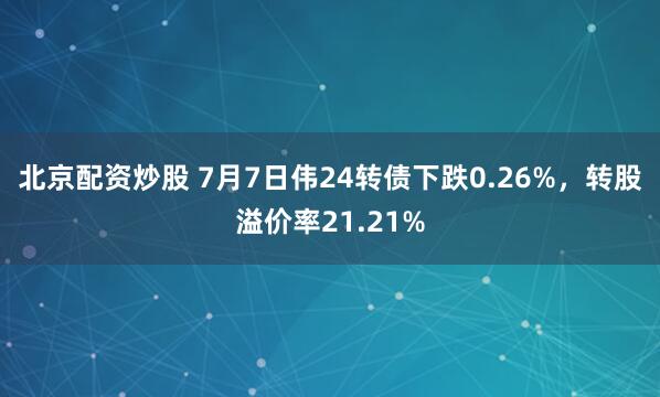 北京配资炒股 7月7日伟24转债下跌0.26%，转股溢价率21.21%