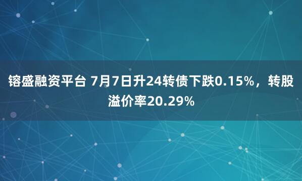 镕盛融资平台 7月7日升24转债下跌0.15%，转股溢价率20.29%