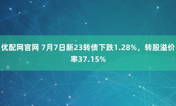 优配网官网 7月7日新23转债下跌1.28%，转股溢价率37.15%