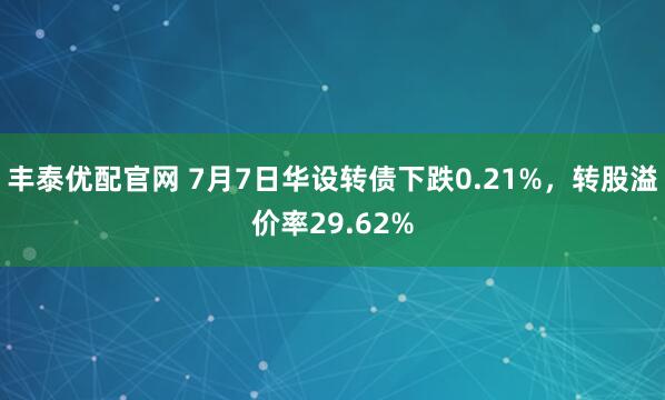 丰泰优配官网 7月7日华设转债下跌0.21%，转股溢价率29.62%