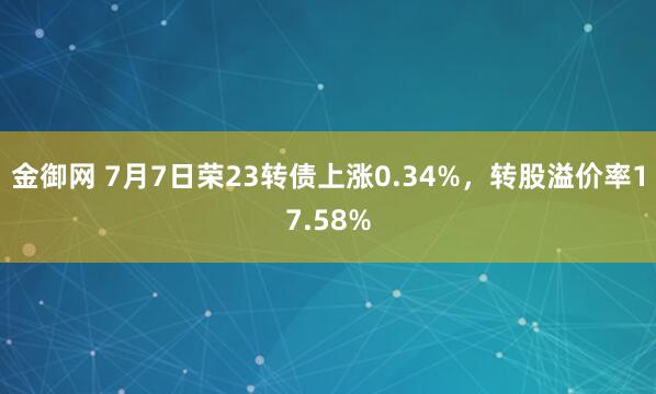 金御网 7月7日荣23转债上涨0.34%，转股溢价率17.58%