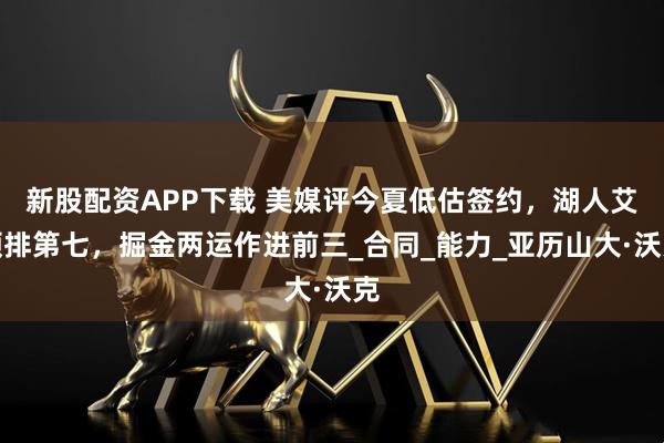 新股配资APP下载 美媒评今夏低估签约，湖人艾顿排第七，掘金两运作进前三_合同_能力_亚历山大·沃克