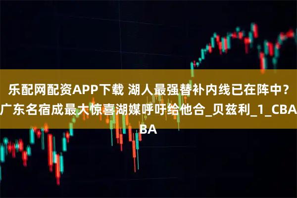 乐配网配资APP下载 湖人最强替补内线已在阵中？广东名宿成最大惊喜湖媒呼吁给他合_贝兹利_1_CBA