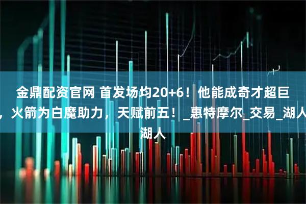 金鼎配资官网 首发场均20+6！他能成奇才超巨，火箭为白魔助力，天赋前五！_惠特摩尔_交易_湖人