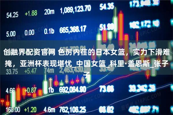 创融界配资官网 色厉内荏的日本女篮，实力下滑难掩，亚洲杯表现堪忧_中国女篮_科里·盖恩斯_张子