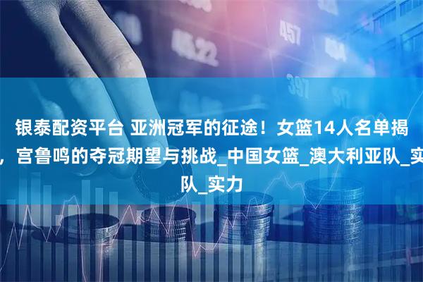 银泰配资平台 亚洲冠军的征途！女篮14人名单揭晓，宫鲁鸣的夺冠期望与挑战_中国女篮_澳大利亚队_实力