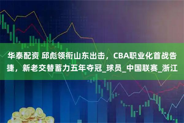 华泰配资 邱彪领衔山东出击，CBA职业化首战告捷，新老交替蓄力五年夺冠_球员_中国联赛_浙江