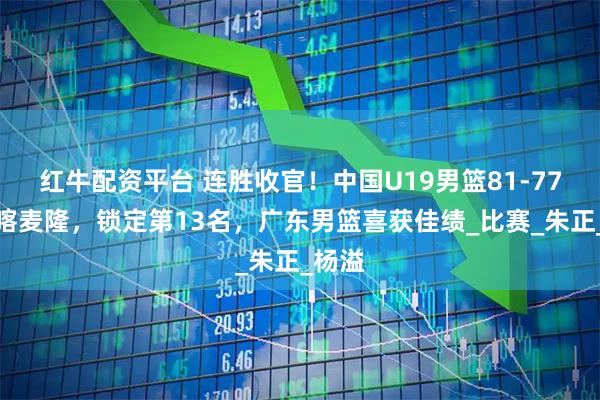 红牛配资平台 连胜收官！中国U19男篮81-77力克喀麦隆，锁定第13名，广东男篮喜获佳绩_比赛_朱正_杨溢