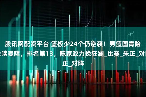 股讯网配资平台 篮板少24个仍逆袭！男篮国青险胜喀麦隆，排名第13，陈家政力挽狂澜_比赛_朱正_对阵