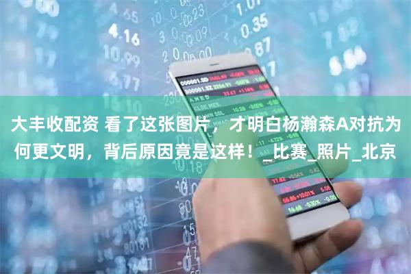 大丰收配资 看了这张图片，才明白杨瀚森A对抗为何更文明，背后原因竟是这样！_比赛_照片_北京