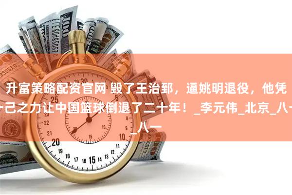 升富策略配资官网 毁了王治郅，逼姚明退役，他凭一己之力让中国篮球倒退了二十年！_李元伟_北京_八一