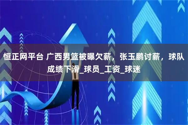 恒正网平台 广西男篮被曝欠薪，张玉鹏讨薪，球队成绩下滑_球员_工资_球迷