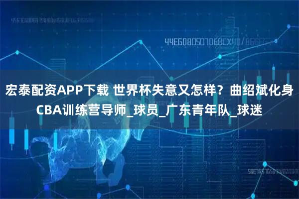 宏泰配资APP下载 世界杯失意又怎样？曲绍斌化身CBA训练营导师_球员_广东青年队_球迷