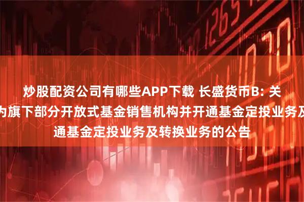 炒股配资公司有哪些APP下载 长盛货币B: 关于增加开源证券为旗下部分开放式基金销售机构并开通基金定投业务及转换业务的公告