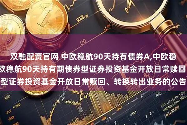 双融配资官网 中欧稳航90天持有债券A,中欧稳航90天持有债券C: 中欧稳航90天持有期债券型证券投资基金开放日常赎回、转换转出业务的公告