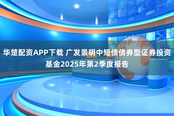 华楚配资APP下载 广发景明中短债债券型证券投资基金2025年第2季度报告
