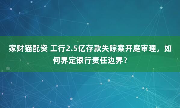 家财猫配资 工行2.5亿存款失踪案开庭审理，如何界定银行责任边界？
