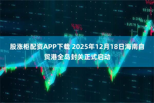 股涨柜配资APP下载 2025年12月18日海南自贸港全岛封关正式启动