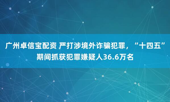 广州卓信宝配资 严打涉境外诈骗犯罪，“十四五”期间抓获犯罪嫌疑人36.6万名