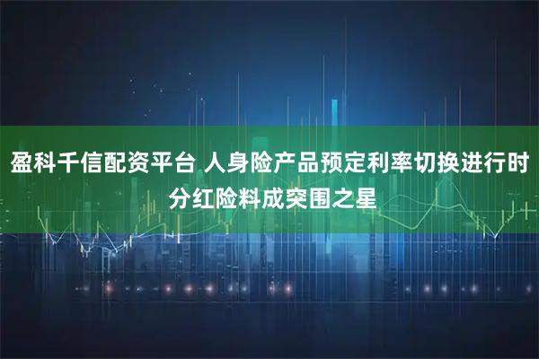 盈科千信配资平台 人身险产品预定利率切换进行时 分红险料成突围之星