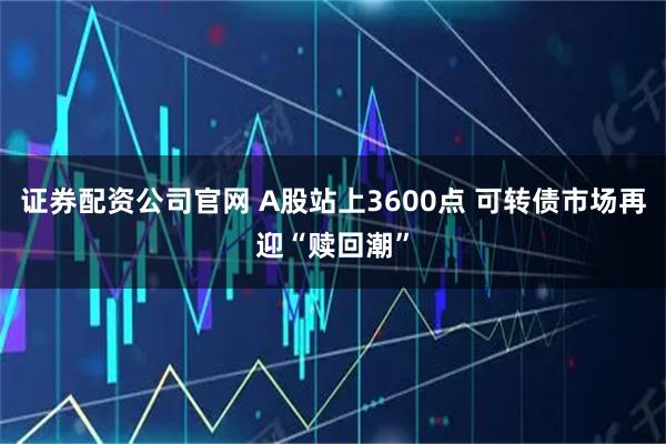 证券配资公司官网 A股站上3600点 可转债市场再迎“赎回潮”