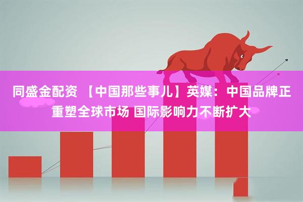 同盛金配资 【中国那些事儿】英媒：中国品牌正重塑全球市场 国际影响力不断扩大
