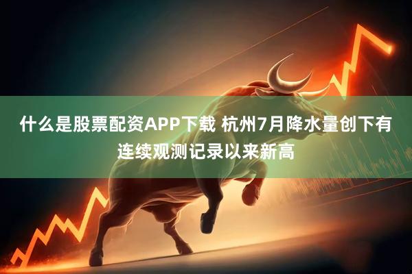 什么是股票配资APP下载 杭州7月降水量创下有连续观测记录以来新高