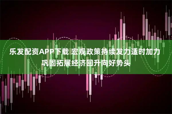 乐发配资APP下载 宏观政策持续发力适时加力 巩固拓展经济回升向好势头