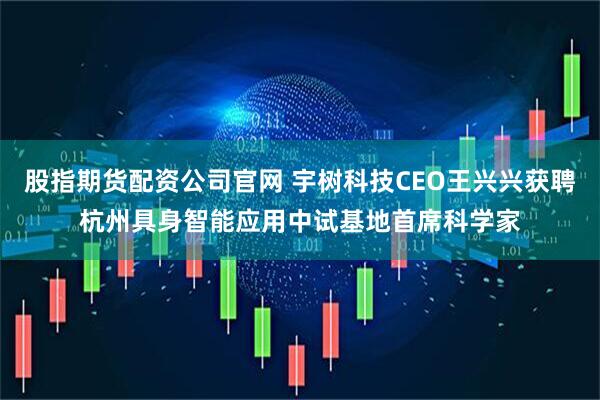 股指期货配资公司官网 宇树科技CEO王兴兴获聘杭州具身智能应用中试基地首席科学家