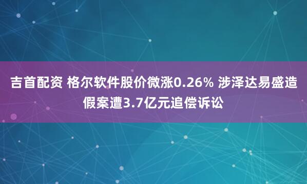 吉首配资 格尔软件股价微涨0.26% 涉泽达易盛造假案遭3.7亿元追偿诉讼
