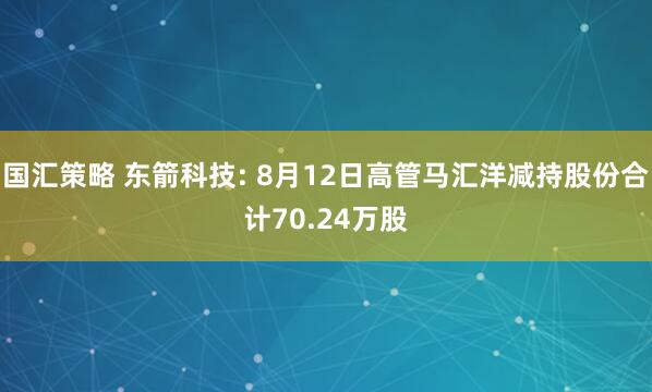 国汇策略 东箭科技: 8月12日高管马汇洋减持股份合计70.24万股